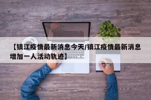 【镇江疫情最新消息今天/镇江疫情最新消息增加一人活动轨迹】