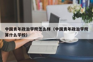 中国青年政治学院怎么样（中国青年政治学院算什么学校）
