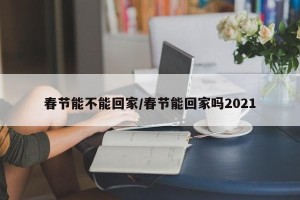 春节能不能回家/春节能回家吗2021