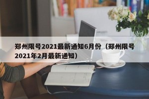 郑州限号2021最新通知6月份（郑州限号2021年2月最新通知）