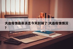 大连疫情最新消息今天封城了:大连疫情情况?