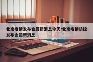 北京疫情发布会最新消息今天/北京疫情防控发布会最新消息