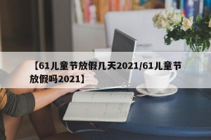 【61儿童节放假几天2021/61儿童节放假吗2021】