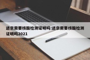 进京需要核酸检测证明吗:进京需要核酸检测证明吗2021