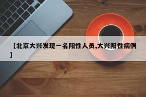 【北京大兴发现一名阳性人员,大兴阳性病例】