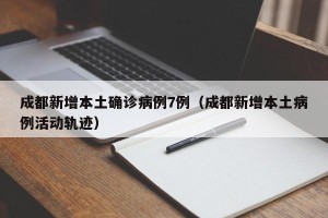 成都新增本土确诊病例7例（成都新增本土病例活动轨迹）