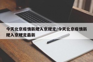 今天北京疫情新规入京规定/今天北京疫情新规入京规定最新