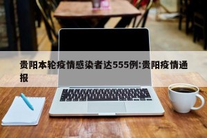 贵阳本轮疫情感染者达555例:贵阳疫情通报