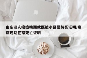 山东老人癌症晚期就医被小区要待死证明/癌症晚期在家死亡证明