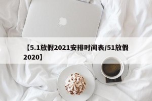 【5.1放假2021安排时间表/51放假2020】