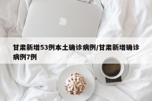 甘肃新增53例本土确诊病例/甘肃新增确诊病例7例