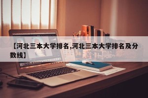 【河北三本大学排名,河北三本大学排名及分数线】