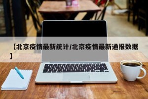 【北京疫情最新统计/北京疫情最新通报数据】