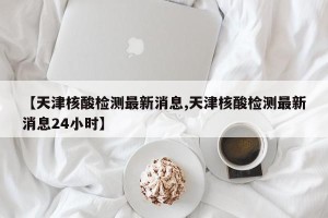 【天津核酸检测最新消息,天津核酸检测最新消息24小时】