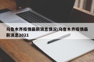 乌鲁木齐疫情最新消息情况/乌鲁木齐疫情最新消息2021