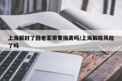上海解封了回老家需要隔离吗/上海解除风险了吗