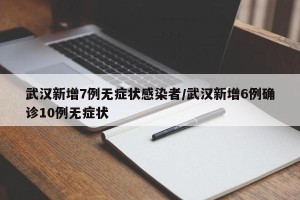 武汉新增7例无症状感染者/武汉新增6例确诊10例无症状