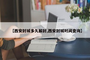 【西安封城多久解封,西安封城时间查询】
