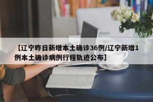 【辽宁昨日新增本土确诊36例/辽宁新增1例本土确诊病例行程轨迹公布】