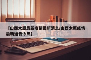 【山西太原最新疫情最新消息/山西太原疫情最新通告今天】