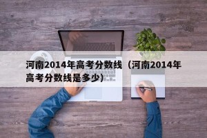 河南2014年高考分数线（河南2014年高考分数线是多少）