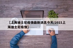 【上海迪士尼疫情最新消息今天/2021上海迪士尼疫情】