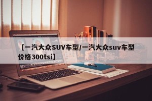 【一汽大众SUV车型/一汽大众suv车型价格300tsi】
