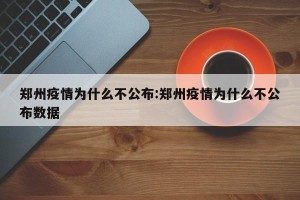 郑州疫情为什么不公布:郑州疫情为什么不公布数据