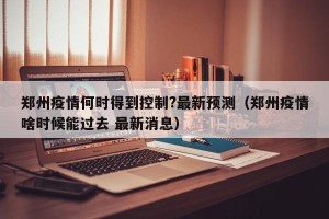 郑州疫情何时得到控制?最新预测（郑州疫情啥时候能过去 最新消息）