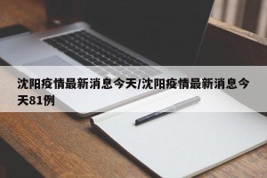 沈阳疫情最新消息今天/沈阳疫情最新消息今天81例