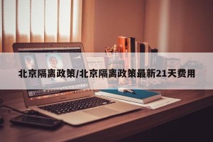 北京隔离政策/北京隔离政策最新21天费用