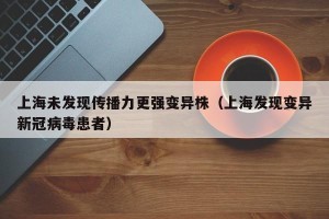 上海未发现传播力更强变异株（上海发现变异新冠病毒患者）