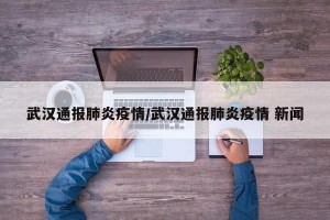 武汉通报肺炎疫情/武汉通报肺炎疫情 新闻