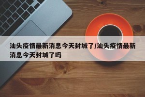 汕头疫情最新消息今天封城了/汕头疫情最新消息今天封城了吗