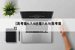 【高考是6.7.8还是7.8.9/高考是?】
