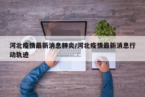 河北疫情最新消息肺炎/河北疫情最新消息行动轨迹