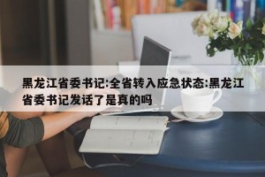 黑龙江省委书记:全省转入应急状态:黑龙江省委书记发话了是真的吗
