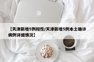 【天津新增5例阳性/天津新增5例本土确诊病例详细情况】