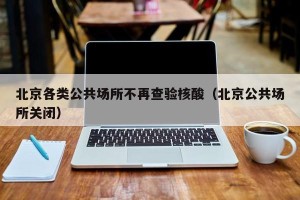 北京各类公共场所不再查验核酸（北京公共场所关闭）