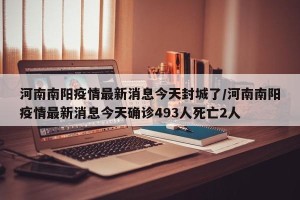 河南南阳疫情最新消息今天封城了/河南南阳疫情最新消息今天确诊493人死亡2人