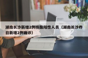湖南长沙新增2例核酸阳性人员（湖南长沙昨日新增2例确诊）