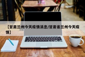 【甘肃兰州今天疫情消息/甘肃省兰州今天疫情】
