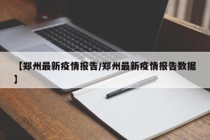 【郑州最新疫情报告/郑州最新疫情报告数据】
