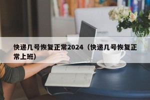 快递几号恢复正常2024（快递几号恢复正常上班）