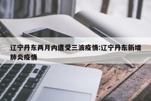 辽宁丹东两月内遭受三波疫情:辽宁丹东新增肺炎疫情