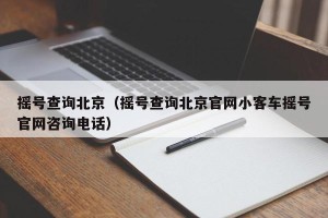 摇号查询北京（摇号查询北京官网小客车摇号官网咨询电话）