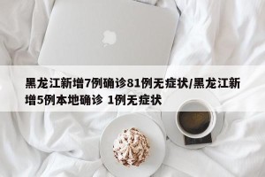 黑龙江新增7例确诊81例无症状/黑龙江新增5例本地确诊 1例无症状