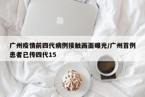 广州疫情前四代病例接触画面曝光/广州首例患者已传四代15