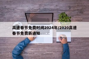 高速春节免费时间2024年/2020高速春节免费新通知