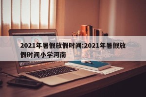 2021年暑假放假时间:2021年暑假放假时间小学河南